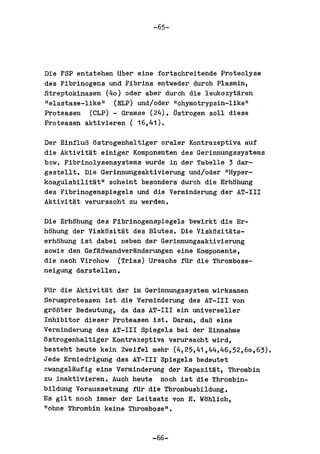 -65-




Die FSP entstehen tiber eine fortschreitende Proteolyse
des Fibrinogens und Fibrins entweder durch Plasmin,
streptokinasen (40) oder aber durch die leukozyttlren
"elastase-like" (ELP) und/oder IIchymotrypsin-1ike li
Proteasen (eLP) - Gramse (24). ~strogen soIl diese
Proteasen aktivieren ( 16,41).

Der EinfluB ostrogenhaltiger oraler Kontrazeptiva auf
die AktivitMt einiger Komponenten des Gerinnungssystems
bzw. Fibrinolysensystems wurde in der Tabelle 3 dar-
gestel1t. Die Gerinnungsaktivierung und/oder "Hyper-
koagulabilittlt" scheint besonders durch die Erhohung
des Fibrinogenspiegels und die Verminderung der AT-III
AktivitMt verursacht zu werden.

Die Erhohung des Fibrinogensplegels bewirkt die Er-
hohung der Viskositat des Blutes. Die Viskosltats-
erhohung 1st dabei neben der Gerinnungsaktivlerung
sowie den GefaBwandverMnderungen eine Komponente,
die nach Virchow (Trias) Ursache ftir die Thrombose-
nelgung darstellen.

FUr die AktlvitMt der im Gerinnungssystem wirksamen
Serumproteasen ist dle Verminderung des AT-III von
groBter Bedeutung, da das AT-III ein universeller
Inhibitor dieser Proteasen 1st. Daran, daB eine
Verminderung des AT-III Spiegels bei dar Einnahme
ostrogenhaltiger Kontrazeptiva verursacht wird,
besteht heute keln Zweifel mehr (4,25,41,44,46,52,60,63).
Jede Erniedrigung des AT-III Spiege1s bedeutet
zwangsltlufig eine Varminderung der Kapazitat, Thrombin
zu inaktivieren •. Auch heute noch 1st die Thrombin-
bildung Voraussetzung fUr die Thrombusbildung.
Es gilt noch immer der Leitsatz von E. Wohlich,
lIohne Thrombin keine Thrombose ll ,


                           -66-
 