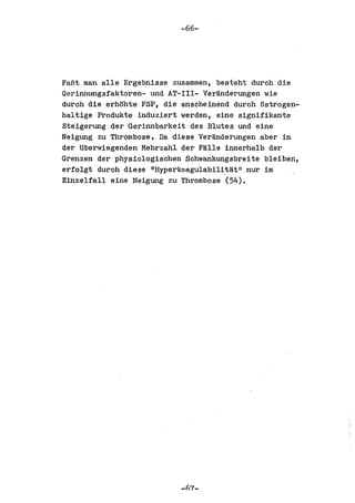 -66-




FaBt man aIle Ergebnisse zusammen, besteht durch die
Gerinnungsfaktoren- und AT-III- Veranderungen wie
durch die erhohte FSP, die anscheinend durch ostrogen-
haltige Produkte induziert werden, eine signifikante
Steigerung der Gerinnbarkeit des Blutes und eine
Neigung zu Thrombose. Da diese Veranderungen aber in
der Uberwiegenden Mehrzahl der FaIle innerhalb der
Grenzen der physiologischen Schwankungsbreite bleiben,
erfolgt durch diese IIHyperkoagulabili,t!:l.t ll nur im
Einzelfall eine Neigung zu Thrombose (54).




                           _h7_
 