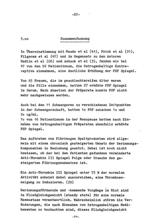 -67-




5.00                 Zusammenfassung


In tibereinstimmung mit Meade et a1 (41), Frick et a1 (21),
Pilgeram et al (47) und im Gegensatz zu den Autoren
Redlin et a1 (26) und Asbeck et al (3), fanden wir bei
47 von den 92 Patientinnen, die ostrogenhaltige Kontra-
zeptiva e innahm en , eine deutliche Erhtlhung der FSP Spiegel.

Von 65 Frauen, die im geschlechtareifen Alter waren
und die Pille einnahmen, hatten 27 erhohte FSP Spiegel
im Serum. Nach Absetzen der Praparate konnte FSP nicht
mehr nachgewiesen werden.

 Auah bei den 11 Schwangeren zu verschiedenen Zeitpunkten
 in der Sahwangerschaft, hatten 10 FSP zwischen 10 und
 20 ug/ml.
,10 von 16 Patientinnen in der Menopause hatten nach Ein-
 nahme von tlstrogenhaltigen Pr~paraten ebenfalls erhtlhte
 FSP Spiegel.

Das Auftreten von Fibrinogen Spaltprodukten wird al1ge-
mein mit einem chronisch gesteigerten Umsatz dar Gerinnungs-
komponenten in Beziehung gesetzt. Dabei ist noch nicht
bewiesen, ob der bei den Patienten gefundene verminderte
Anti-Thrombin III Spiegel Folge oder Ursache des ge-
steigerten Fibrinogenumsatzes ist.

Ein Anti-Thrombin III Spiegel unter 75 ~ der normalen
AktivitMt scheint dabei auszureichen, eine Thrombose-
neigung zu induzieren. (29)

Gerinnungsfordernde und -hemmende Vorg~nge im B1ut sind
im FlieBg1eichgewicht (steady state) fUr aine normale
Raemostase verantwortlich. Wahrscheinlich sttlren die Ver-
Mnderungen, die nach Einnahme von tlstrogenhaltigen Medi-
kamentan zu beobachten sind, dieses FlieBgleichgewioht
 