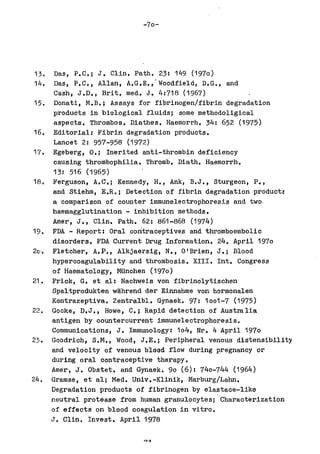 -70-




13.   Das, P.C.; J. Clint Path. 23: 149 (1970)
14.   Das, P.C., Allan, A.G.E.,'Woodfield, D.G., and
      Cash, J.D., Brit. med. J. 4:718 (1967)
15.   Donati, M.B.; Assays for fibrinogen/fibrin degradation
      products in biological fluids; some methodoligical
      aspects. Thrombos. Diathes. Haemorrh. 34: 652 (1975)
16.   Editorial: Fibrin degradation products.
      Lancet 2: 957-958 (1972)
17.   Egeberg, 0.; Inerited anti-thrombin deficiency
      causing thrombophilia. Thromb. Diath. Haemorrh.
      13: 516 (1965)
18.  Ferguson, A.C.; Kennedy, H., Ank, B.J., sturgeon, p.,
     and Stiehm, E.Ro; Detection of fibrin degradation productf
     a comparison of counter immunelectrophoresis and two·
     haemagglutination - inhibition methods.
     Amer, J., Clint Path. 62: 861-868 (1974)
19. FDA - Report: Oral contraceptives and thromboembolic
     disorders. FDA Current Drug Information. 24. April 1970
20. Fletcher, A.P., Alkjaersig, N., O'Brien, J.; Blood
     hypercoagulability and thrombosis. XIII. Int. Congress
     of Haematology, MUnchen (1970)
21. Frick, G. et all Nachweis von fibrinolytischen
     Spaltprodukten wahrend der Einnahme von hormonalen
     Kontrazeptiva. Zentralbl. Gynaek. 97: 1001-7 (1975)
22. Gocke, D.J., Howe, C.; Rapid detection of Australia
     antigen by counterourrent immunelectrophoresis.
     Communications, J. Immunology: 104, Nr. 4 April 1970
2~1. Goodrich, S.M., Wood, J.E.; Peripheral venous distensibility
     and velocity of venous blood flow during pregnancy or
     during oral oontraceptive therapy.
     Amer, J. Obstet. and Gynaek. 90 (6): 740-744 (1964)
24. Gramse, et all Med. Univ.-Klinik, Marburg/Lahn.
     Degradation produots of fibrinogen by elastace-like
     neutral protease from human granulocytes; . Charaoterization
     of effects on blood coagulation in vitro.
     J. Clin. Invest. April 1978
 