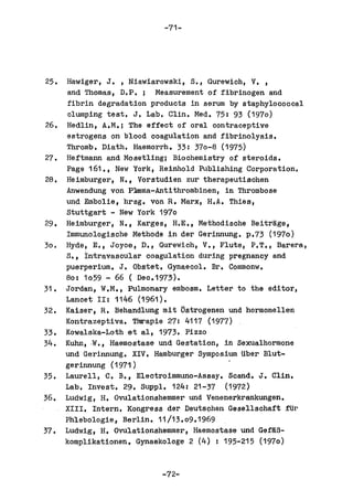 -71-




25. Hawiger, J. , Niawiarowski, S., Gurewich, V. ,
    and Thomas, D.P.; Measurement of fibrinogen and
    fibrin degradation products in serum by staphylococcal
    clumping test. J. Lab. Clin. Med. 75: 93 (1970)
26. Hedlin, A.M.; The effect of oral contraoeptive
    estrogens on blood coagulation and fibrinolysis.
    Thromb. Diath. Haemorrh. 33: 370-8 (1975)
27. Heftmann and Mosetling; Biochemistry of steroids.
    Page 161., New York, Reinhold Publishing Corporation.
28. Heimburger, N., Vorstudien zur therapeutischen
    Anwendung von P~ma-Antithrombinen, in Thrombose
    und Embolie, hrsg. von R. Marx, H.A. Thies,
    stuttgart - New York 1970
29. Heimburger, N., Karges, H.E., Methodisohe Beitrgge,
    Immunologische Methode in der Gerinnung. p.73 (1970)
30. Hyde, E., Joyce, D., Gurewich, V., Flute, P.T., Barera,
    S., Intravasoular coagulation during pregnancy and
    puerperium. J. Obstet. Gynaecol. Br. Commonw.
    80: 1059 - 66 ( Dec.1973).
31. Jordan, W.M., Pulmonary embosm. Letter to the editor,
    Lancet II: 1146 (1961).
32. Kaiser, R. Behandlung mit ~strogenen und hormonellen
    Kontrazeptiva. Thrapie 27: 4117 (1977)
33. Kowalska-Loth et al, 1973. Pizzo
34. Kuhn, .W., Haemostase und Gestation, in Sexualhormone
    und Gerinnung. XIV. Hamburger Symposium Uber Blut-
    gerinnung (1971)
35. Laurell, C. B., Eleotroimmuno-Assay. Scand. J. Clint
    Lab. Invest. 29. Suppl. 124: 21-37 (1972)
36. Ludwig, H. Ovulationshemmer und Venenerkrankungen.
    XIII. Intern. Kongress der Deuts9hen Gesellschaft fUr
    Phlebologie, Berlin. 11/13.09.1969
37. Ludwig, H. Ovulatlonshemmer, Haemostase und Gef~B­
    komplikationen. Gynaekologe 2 (4) I 195-215 (1970)


                          -72-
 