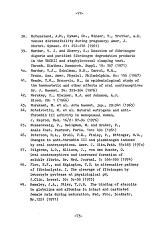 -72-




38.    McCausland, A.M., Hyman, Ch., Winsor, T., Trotter, A.D.
       Venous distensibility during pregnancy; Amer, J.
       Obstet. Gynaec. 81: 472-478 (1961)
39.    Mardar, V. J. and Sherry, S.; Reaction of fibrinogen
       digests and purified fibrinogen degradation products
       in the TRCHII and staphylococcal clumping test.
       Thromb. Diathes. Haemorrh. Suppl. 15: 367 (1971)
40.   Mardar, V.J., Schulman, N.R., Carrol, W.R.,
       Trans. Ass. Amer. Physiol. Philadelphia. 80: 156 (1967)
41.   Meade, T.W., Brozovic, M., An epidemiological study of
       the haemostatic and other effects of oral oontraceptivef
      Br. J. Haemat. 34: 353-364 (1976)
42.   Merskey, C., Kleiner, G.J. and Johnson, A.J.
      Blood. 28: 1 (1966)
43.   Murakami, M. et al. Acta haemat. jap., 28:341 (1965)
44.   Notelvovitz, M. et a1. Natural estrogens and anti-
      Thrombin III activity in menopausal women.
      J. Reprod. Med. 16/2: 87-90 (1976)
45.   Nussenzweig, V., Seligman, M. and Graber, P.,
      Ana1s Inst. Pasteur, Paris. 100: 490 (1961)
46.   Peterson, R.A., Krull, P.E., Finley, P., Ettinger, M.G.,
      Changes in anti-thrombin III and plasminogen induced
      by oral contraceptives. Amer. J. C1in.Path. 53:463 (1970)
47.   Pilgeram, L.O., Ellison, J., von dem Busche, G.
      Oral contraceptives and increased formation of
      soluble fibrin. Br. Med. Journal. 3: 556-558 (1974)
48.   Plow, E.F., . and Edgington, T.S. An alternative pathway
      of fibrinolysis. I. The cleavage of fibrinogen by
      leucocyte protease at physiological pH.
      J.Clin. Invest. 56: 30-38 (1975)
49.   Ramaley, J.A., Stier, T.J.B. The binding of steroids
      to globulins and. albumins in intact and castrated
      female rats during maturation. Fed. Proc. 30:Abstr.
      Nr .1251 (1971)



                            -73-
 