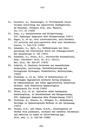 -73-




50.   Rieckert, H., Pauschinger, P. Fortlaufende Druck-
      Volumen Schreibung des kapazitiven GefaBgebietes
      am Menschen. PflUgers Arch. ges. Physiol.
      300 (1): 63 (1968)
51.   Roka, L.; Sexualhormone und Blutgerinnung.
      XIV. Hamburger Symposium tiber Blutgerinnung (1971)
52.   Sagar, S. et al. Oral contraceptives, anti-thrombin
      III activity and post-operative deep vein thrombosis.
      Lancet, 1: 509-11/6 (1976)
53.   Schander, K" Egli, H., Veranderungen der Blut-
      gerinnung und Fibrinolyse durch die Schwangerschaft
      Der Gynaekologe 2: 158 (1970)
54.   Sohander, K., Plotz, E.J., Universitat Frauenklinik,
      Bonn, (Direktor: Prof. Dr. E.J. Plotz).
      Med. Klin. 69: 256-271 (1974)
55.   Schmitt, W. Neutrale Proteasen aus menschlichen
      Leukozyten. Isolierung, Charakterisierung und
      biologische Wirkungen; Dissertation, Marburg/Lahn,
      (1974)
56.   Svanberg, L. et ale Value of determination of
      fibrinogen degradation products during pregnancy
      by immunochemioal and latex agglutination inhibition
      methods. Acta Obstetrioa Gynaeoologica
      Scandinavia 53: 81-83 (1974)
57.   Thies, H.A. et ale Operation unter hormonal en
      Kontrazeptiva, in Sexualhormone und Blutgerinnung.
      XIV. Hamburger Symposium Uber Blutgerinnung (1971)
58.   Trobisoh, H., Misera, R., P6ttgen, W., Methodisohe
      Beitrage in Immunologische Methode in der Gerinnung.
      (1970)
59.   Vessey, M.P., and Inman, W.H.W., Investigation of
      deaths from pulmonary, coronary and cerebral thrombosis
      and embolism in women of child-bearing age.
      Brit. med. J. 2: 193-199 (1968)


                           -74-
 