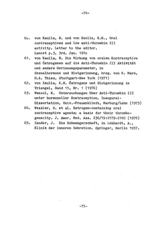 -74-




60.   von Kaulla, E. und von Kaulla, K.N., Oral
      ooni.raceptives and low anti-thrombin III
      activity. Letter to the editor.
      Lancet p.3, 3rd. Jan. 1970
61.   von Kaulla, E. Die Wirkung von oralen Kontrazeptiva
      und Ostrogenen auf die Anti-Thrombin III Aktivitat
      und andere Gerinnungsparameter,in
      Sexualhormone und Blutgerinnung, hrsg. von R. Marx,
      H.A. Thies, Stuttgart-New York (1971)
62.   von Xaulla, K.N. (jstrogene und Blutgerinnung im
      Tri~ngel, Band 15, Nr. 1 (1976)
63.   Wenz~l, K.   untersuchungen tiber Anti-Thrombin III
      unter hormoneller Kontrazeption. Inaugural-
      Dissortation, Univ.-Frauenklinik, Marburg/Lahn (1975)
64.   Wessler, S. et a;I.. Estrogen-containing oral
      contraceptive agents; a basis for their thrombo-
      geneoity. J. Amer. Mad. Ass. 236/19:2179-2182 (1976)
65.   Zander, J. Die Schwangerschaft, in Labhardt, A.,
      Klinik del' inner en Sekretion. Springer, Berlin 1957.




                            -75-
 