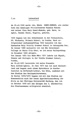 -75-




7.00             Lebenslauf


Am 22.02.1948 wurde ich, Edwin  OSENI-MOMODU, als erster
Sohn des damaligen Polizeibeamten Hussein Momodu
und seiner Frau Mary Oseni-Momodu, geb. Bare, in
Agbor, Bendel state, Nigeria, geboren.

1954 begann 'ich den Schulbesuch in der Volksschule,
St. Michaels, Primary School, in Uzebba. Nach er-
folgreicher AufnahmeprUfung 1963 besuchte ich das
Gymnasium Holy Trinity Grammar School in Sabongidda Ora.
1m Januar 1968 wechselte ich zum Edo Government
College in Benin City Uber, wo ich meine ReifeprUfung
im Dezember 1969 ablegte.
Von Januar 1970 bis Ende ·M~rz 1971 lehrte ich Physik,
Chemie und Biologie in der Uzebba Grammar School,
Uzebba.
Am 19.0;.1971 heiratete ich maine Freundin
Mary Alfred-Igboin. 1m Juni 1971 kam ioh naoh Deutsch-
land und begann nach einem Spraohkurs im Goethe- .
Institut in Erftstadt-Liblar, bei K~ln, zunijohst mit
dem Studium des Bauingenieurwesens.
1m Winter 1972/1973 begann ioh mit dem Studium der
Humanmedizin naoh der neuen Approbationsordnung fUr
Arzte an der Philipps Universitijt Marburg, das ioh
im Oktober 1978 mit dem Ablegen des 3. Absohnittes
des Staatsexamens erfolgreich absohloB.




                         -76-
 