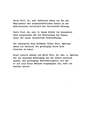 Herrn Prof. Dr. med. Kaffarnik danke ieh fUr die
Moglichkeit der wissenschaftliehen Arbeit an der
Medizinischen Poliklinik der Universitat 'Marburg.

Herrn Prof. Dr. med. E. Daume mochte ieh besonderen
Dank aussprechen fUr die Uberlassung des Themas
sowie fUr seine freundliehe unterstUtzung.

Der Laborantin Frau Hoffmann (Labor Prof. Egbring)
danke ieh herzlieh fUr groBzUgige Hilfe beim
Arbeiten im Labor.

Nicht zuletzt moehte ieh Herrn Prof. Dr. med. R. Egbring
fUr die dauernde Ermutigung bei der Arbeit herzlieh
danken. Die groBzUgige Bereitwilligkeit, mit der
er auf alle meine WUnsche eingegangen ist, hebe ieh
dankbar hervor.
 