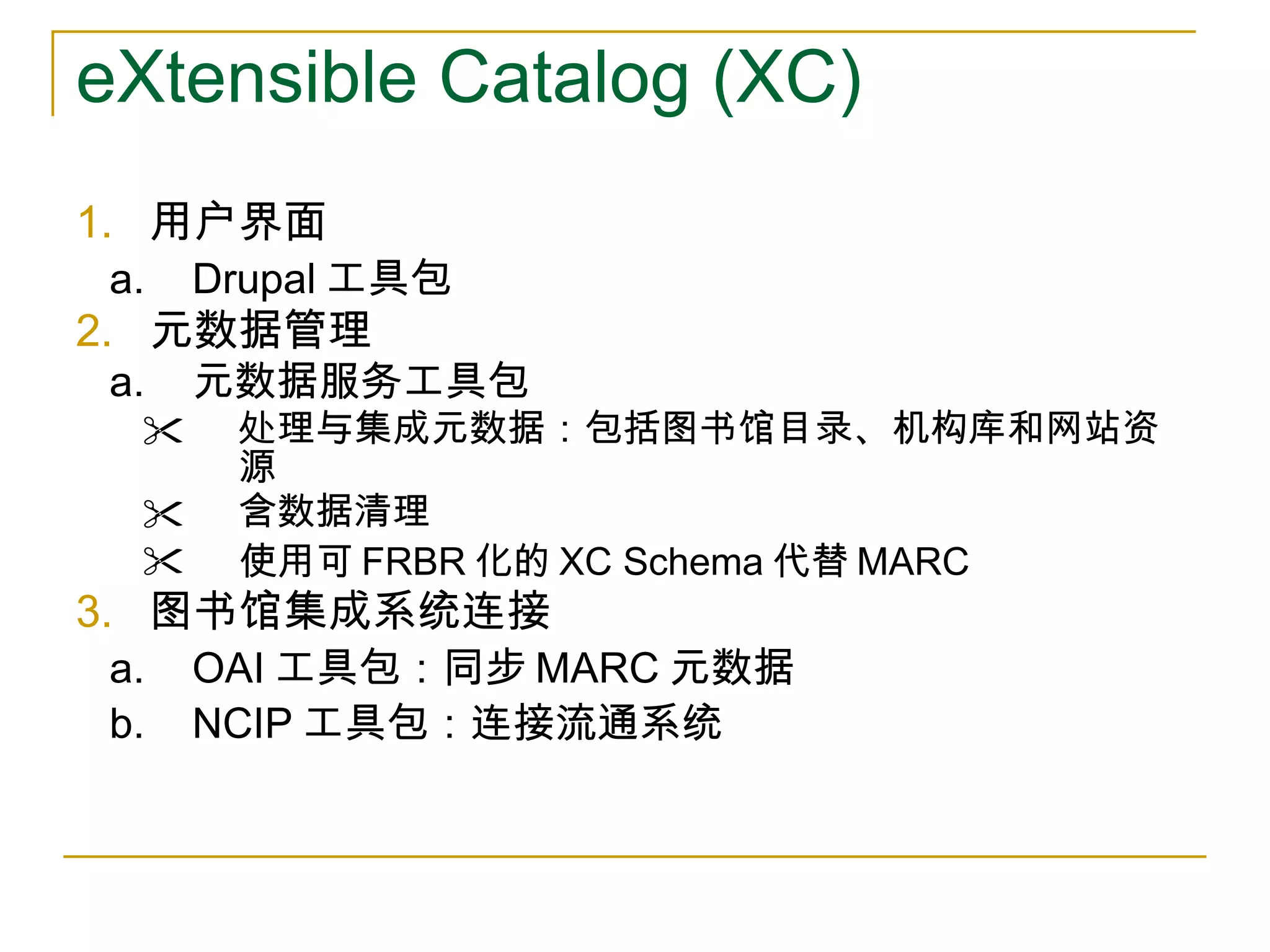 eXtensible Catalog (XC) 用户界面 Drupal 工具包 元数据管理 元数据服务工具包 处理与集成元数据：包括图书馆目录、机构库和网站资源 含数据清理 使用可 FRBR 化的 XC Schema 代替 MARC 图书馆集成系统连接 OAI 工具包：同步 MARC 元数据 NCIP 工具包：连接流通系统 