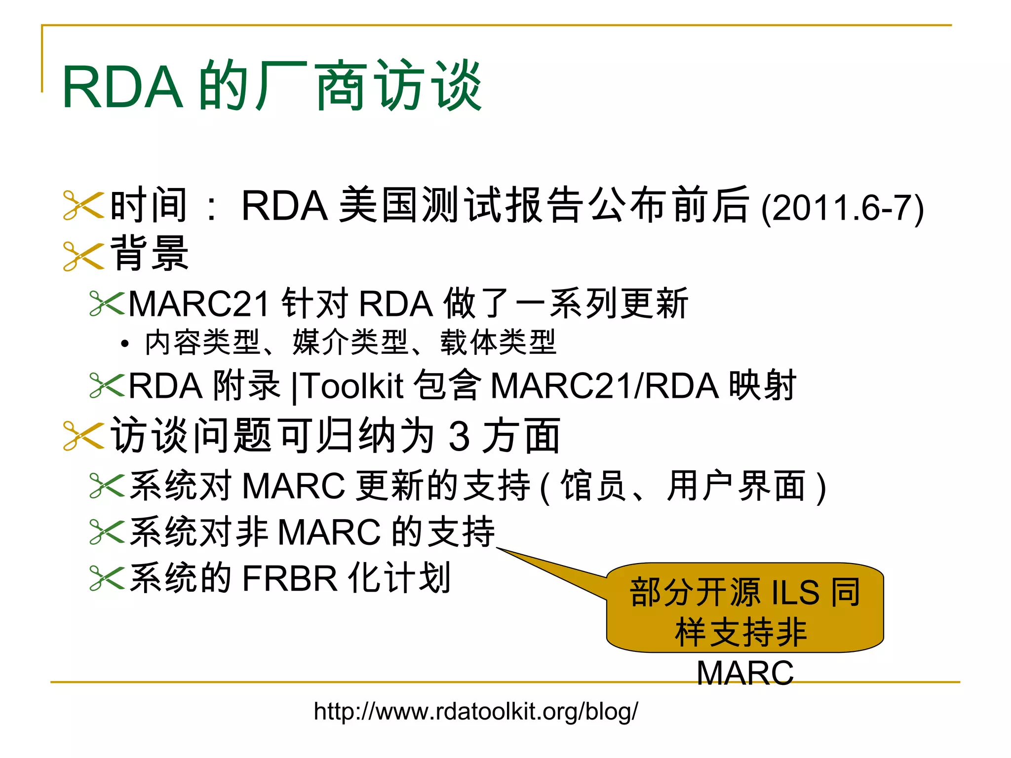 RDA 的厂商访谈 时间： RDA 美国测试报告公布前后 (2011.6-7) 背景 MARC21 针对 RDA 做了一系列更新 内容类型、媒介类型、载体类型 RDA 附录 |Toolkit 包含 MARC21/RDA 映射 访谈问题可归纳为 3 方面 系统对 MARC 更新的支持 ( 馆员、用户界面 ) 系统对非 MARC 的支持 系统的 FRBR 化计划 http://www.rdatoolkit.org/blog/ 部分开源 ILS 同样支持非 MARC 