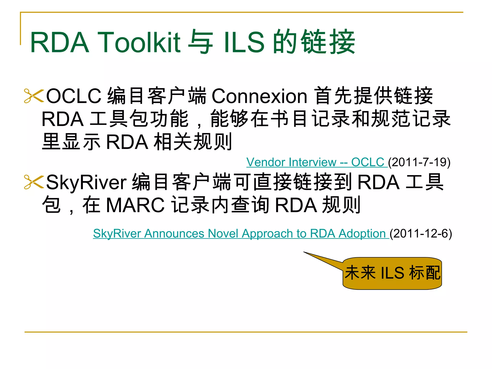 RDA Toolkit 与 ILS 的链接 OCLC 编目客户端 Connexion 首先提供链接 RDA 工具包功能，能够在书目记录和规范记录里显示 RDA 相关规则 SkyRiver 编目客户端可直接链接到 RDA 工具包，在 MARC 记录内查询 RDA 规则 Vendor Interview -- OCLC  (2011-7-19) SkyRiver Announces Novel Approach to RDA Adoption  (2011-12-6) 未来 ILS 标配 