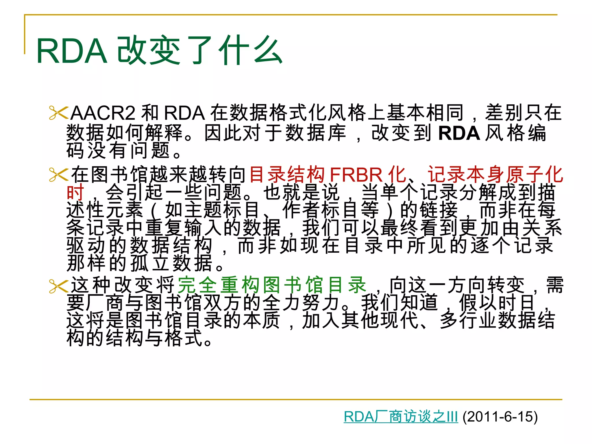 RDA 改变了什么 AACR2 和 RDA 在数据格式化风格上基本相同，差别只在数据如何解释。因此 对于数据库，改变到 RDA 风格编码没有问题 。 在图书馆越来越转向 目录结构 FRBR 化 、 记录本身原子化时 ，会引起一些问题。也就是说，当单个记录分解成到描述性元素（如主题标目、作者标目等）的链接，而非在每条记录中重复输入的数据，我们可以最终看到 更加由关系驱动的数据结构，而非如现在目录中所见的逐个记录那样的孤立数据。 这种改变将 完全重构图书馆目录 ，向这一方向转变，需要厂商与图书馆双方的全力努力。我们知道，假以时日，这将是图书馆目录的本质，加入其他现代、多行业数据结构的结构与格式。 RDA 厂商访谈之 III  (2011-6-15) 