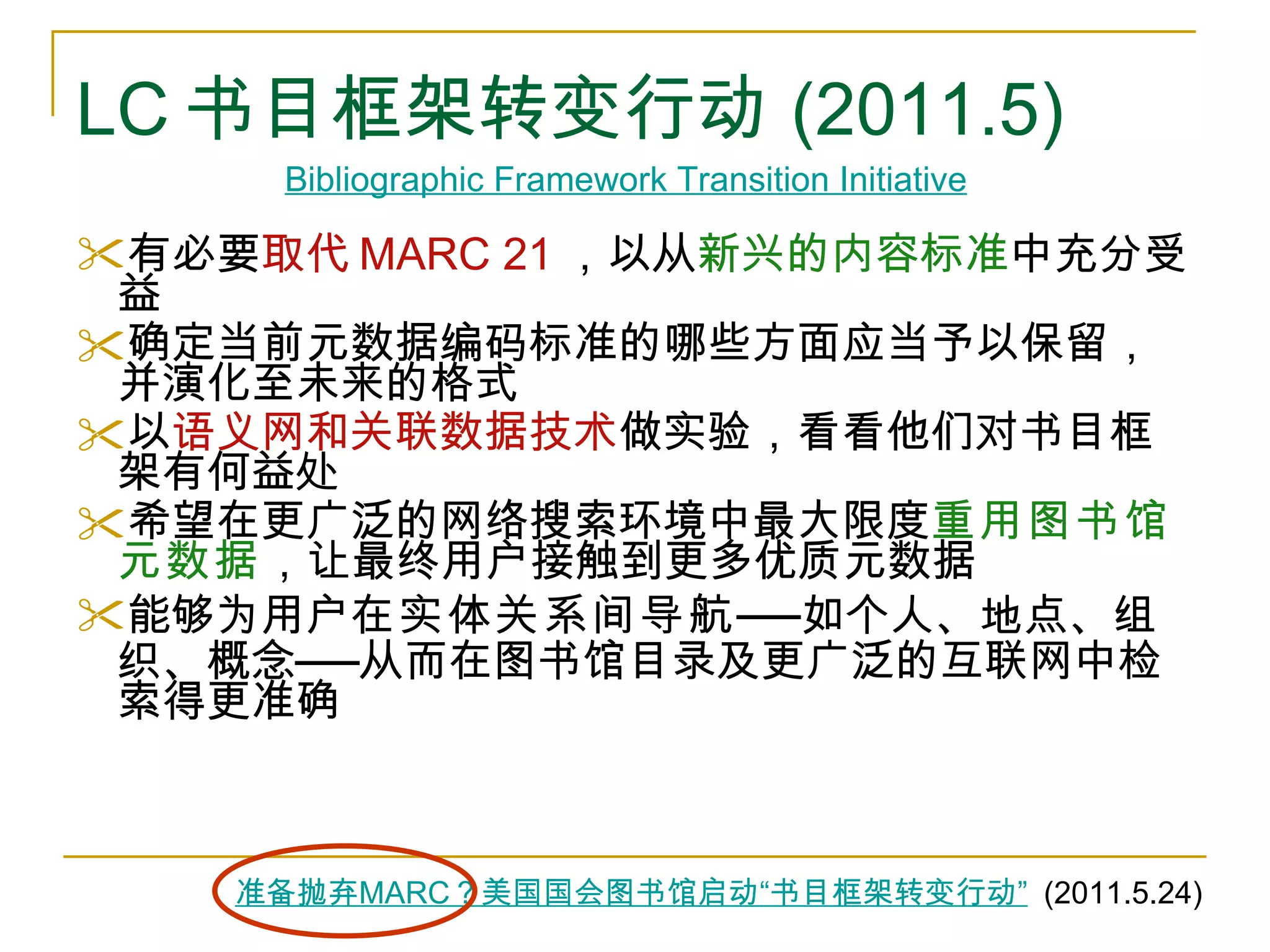 LC 书目框架转变行动 (2011.5) 有必要 取代 MARC 21 ，以从 新兴的内容标准 中充分受益 确定当前元数据编码标准的哪些方面应当予以保留，并演化至未来的格式 以 语义网和关联数据技术 做实验，看看他们对书目框架有何益处 希望在更广泛的网络搜索环境中最大限度 重用图书馆元数据 ，让最终用户接触到更多优质元数据 能够为用户 在实体关系间导航 ── 如个人、地点、组织、概念 ── 从而在图书馆目录及更广泛的互联网中检索得更准确 Bibliographic Framework Transition Initiative   准备抛弃 MARC ？美国国会图书馆启动 “ 书目框架转变行动 ”   (2011.5.24) 