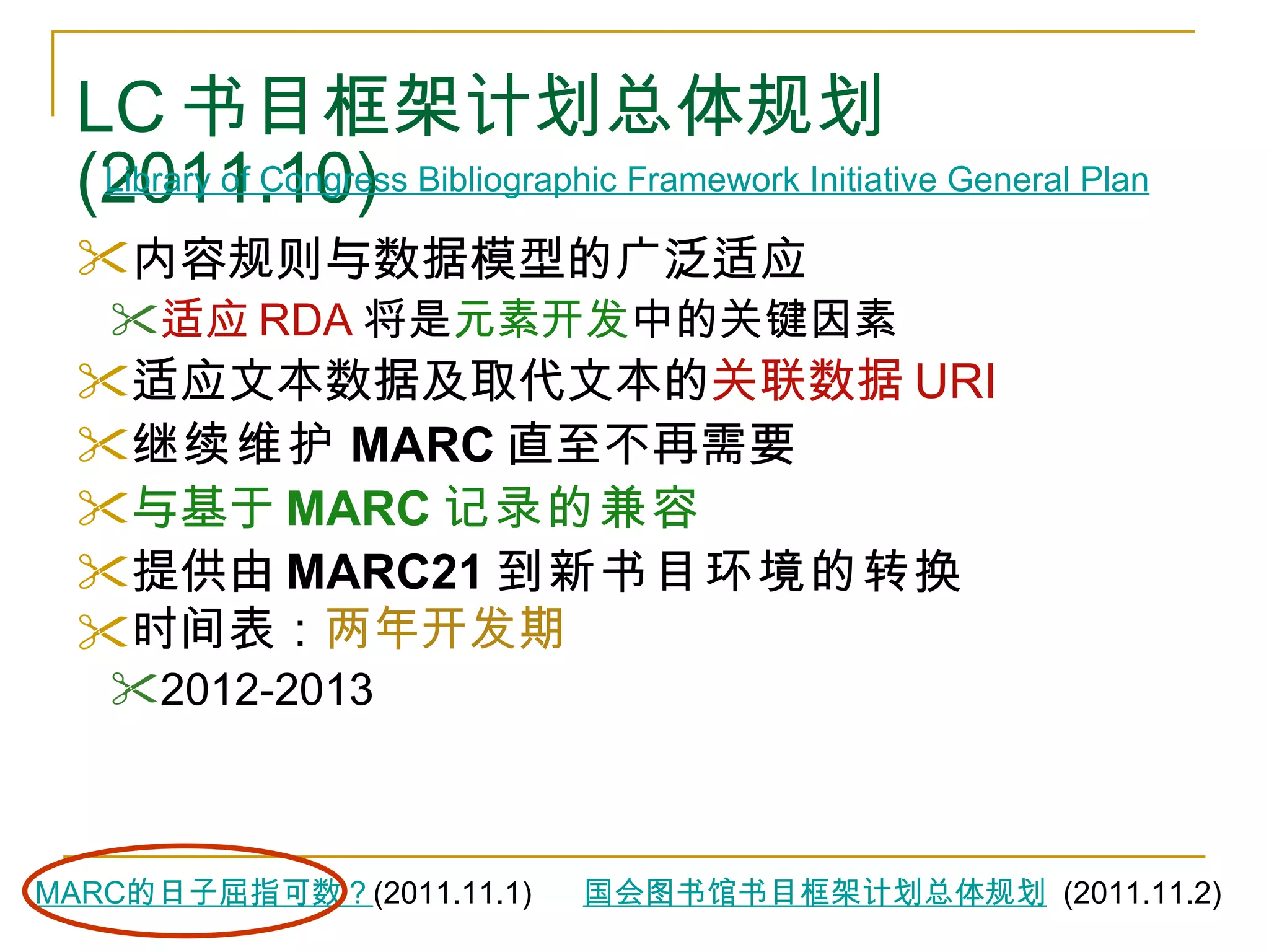 LC 书目框架计划总体规划 (2011.10) 内容规则与数据模型的广泛适应   适应 RDA 将是 元素开发 中的关键因素 适应文本数据及取代文本的 关联数据 URI   继续维护 MARC 直至不再需要 与基于 MARC 记录的兼容 提供由 MARC21 到新书目环境的转换 时间表： 两年开发期 2012-2013 Library of Congress Bibliographic Framework Initiative General Plan   国会图书馆书目框架计划总体规划   (2011.11.2) MARC 的日子屈指可数？ (2011.11.1) 