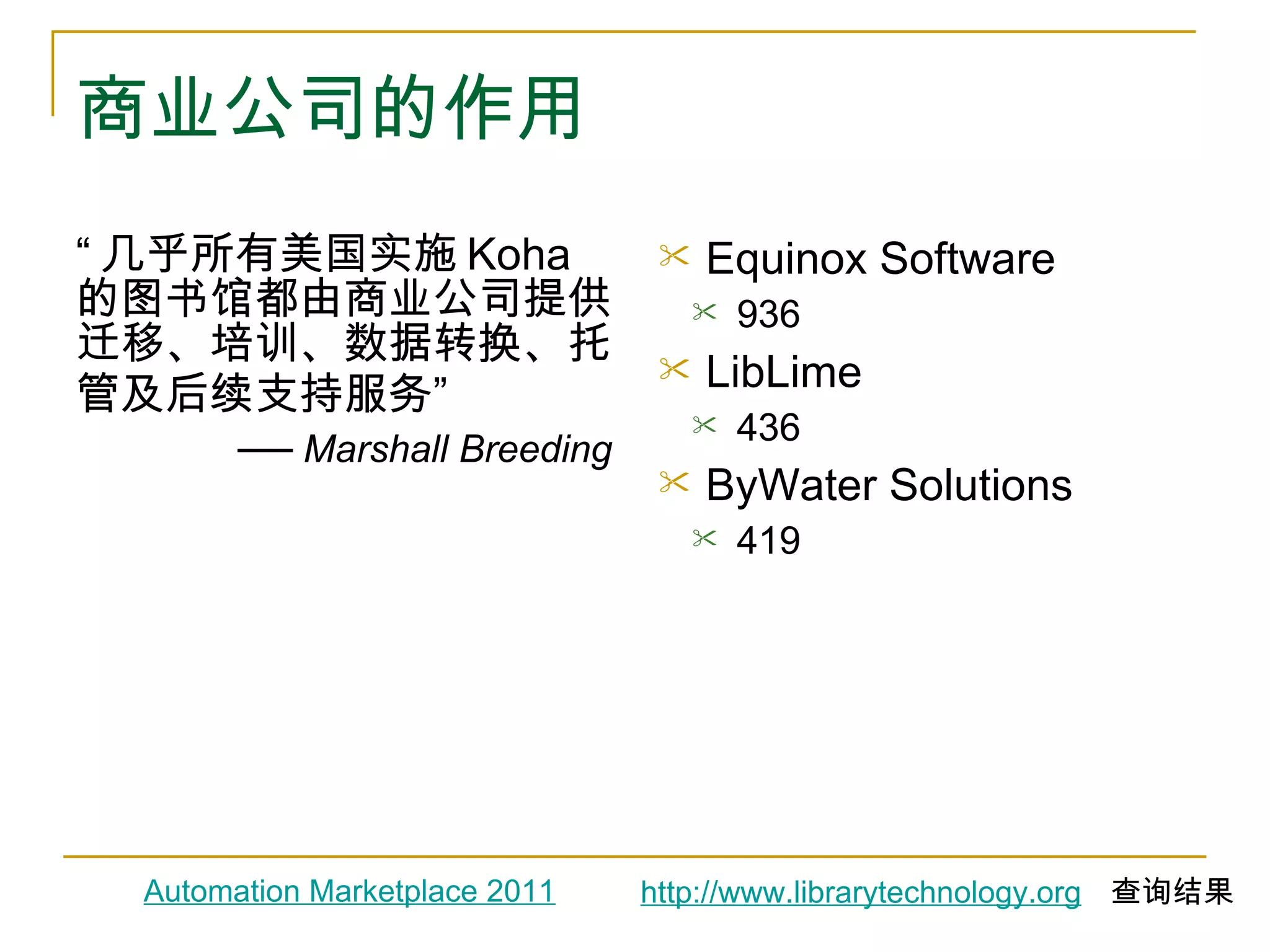 商业公司的作用 “ 几乎所有美国实施 Koha 的图书馆都由商业公司提供迁移、培训、数据转换、托管及后续支持服务 ” ──  Marshall Breeding Equinox Software 936 LibLime 436 ByWater Solutions 419 Automation Marketplace 2011 http://www.librarytechnology.org   查询结果 