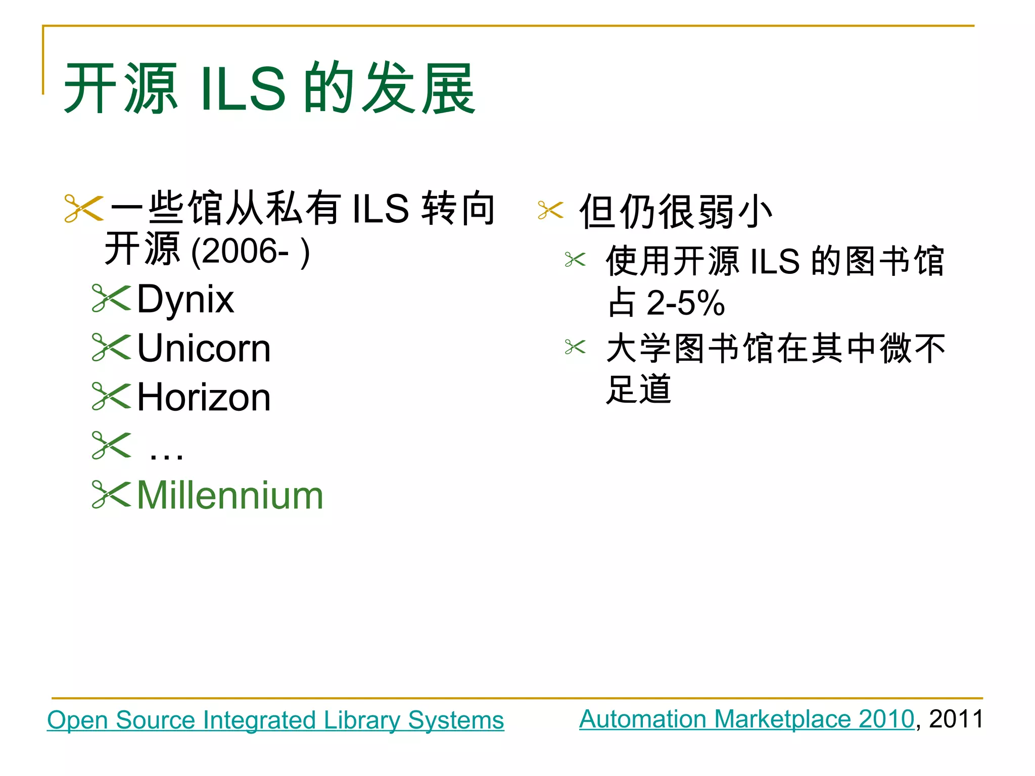开源 ILS 的发展 一些馆从私有 ILS 转向开源 (2006- ) Dynix Unicorn Horizon …  Millennium 但仍很弱小 使用开源 ILS 的图书馆占 2-5% 大学图书馆在其中微不足道 Automation Marketplace 2010 , 2011 Open Source Integrated Library Systems 