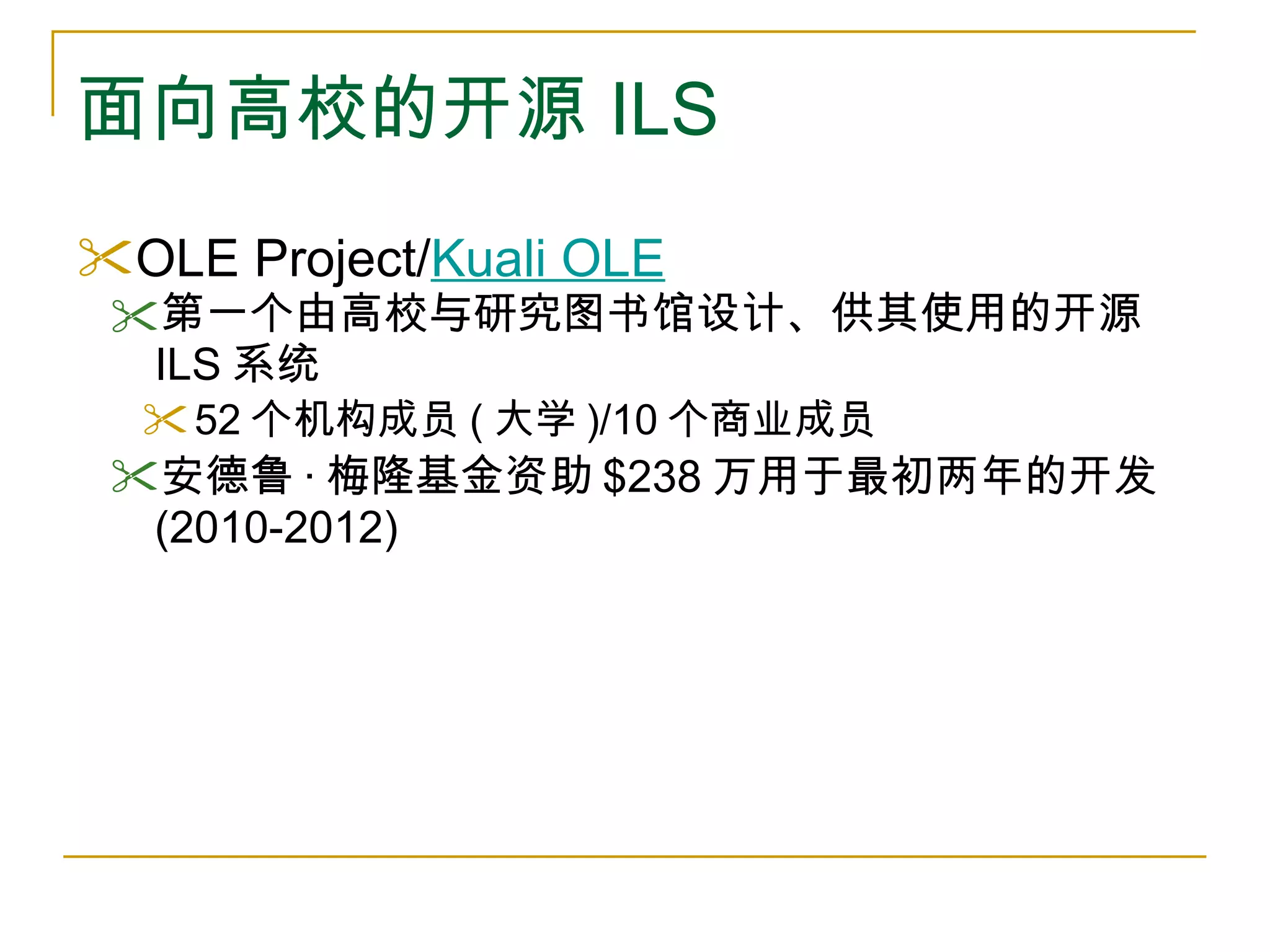 面向高校的开源 ILS OLE Project/ Kuali OLE 第一个由高校与研究图书馆设计、供其使用的开源 ILS 系统 52 个机构成员 ( 大学 )/10 个商业成员 安德鲁 · 梅隆基金资助 $238 万用于最初两年的开发 (2010-2012) 