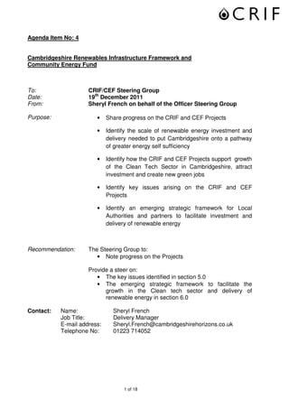 Agenda Item No: 4


Cambridgeshire Renewables Infrastructure Framework and
Community Energy Fund



To:                  CRIF/CEF Steering Group
Date:                19th December 2011
From:                Sheryl French on behalf of the Officer Steering Group

Purpose:                •    Share progress on the CRIF and CEF Projects

                        •    Identify the scale of renewable energy investment and
                             delivery needed to put Cambridgeshire onto a pathway
                             of greater energy self sufficiency

                        •    Identify how the CRIF and CEF Projects support growth
                             of the Clean Tech Sector in Cambridgeshire, attract
                             investment and create new green jobs

                        •    Identify key issues arising on the CRIF and CEF
                             Projects

                        •    Identify an emerging strategic framework for Local
                             Authorities and partners to facilitate investment and
                             delivery of renewable energy



Recommendation:      The Steering Group to:
                        • Note progress on the Projects

                     Provide a steer on:
                        • The key issues identified in section 5.0
                        • The emerging strategic framework to facilitate the
                           growth in the Clean tech sector and delivery of
                           renewable energy in section 6.0

Contact:   Name:               Sheryl French
           Job Title:          Delivery Manager
           E-mail address:     Sheryl.French@cambridgeshirehorizons.co.uk
           Telephone No:       01223 714052




                                   1 of 18
 