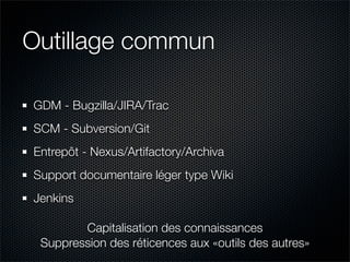 Outillage commun

GDM - Bugzilla/JIRA/Trac
SCM - Subversion/Git
Entrepôt - Nexus/Artifactory/Archiva
Support documentaire léger type Wiki
Jenkins

        Capitalisation des connaissances
 Suppression des réticences aux «outils des autres» 
 