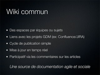 Wiki commun

Des espaces par équipes ou sujets
Liens avec les projets GDM (ex: Conﬂuence/JIRA)
Cycle de publication simple
Mise à jour en temps réel
Participatif via les commentaires sur les articles

Une source de documentation agile et sociale
 