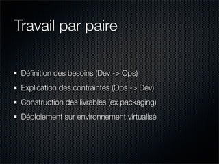 Travail par paire

 Déﬁnition des besoins (Dev -> Ops)
 Explication des contraintes (Ops -> Dev)
 Construction des livrables (ex packaging)
 Déploiement sur environnement virtualisé
 