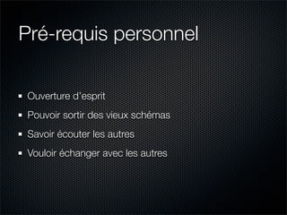 Pré-requis personnel

Ouverture d’esprit
Pouvoir sortir des vieux schémas
Savoir écouter les autres
Vouloir échanger avec les autres
 