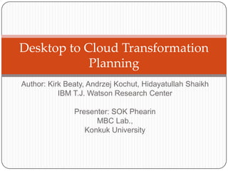 Desktop to Cloud Transformation
            Planning
Author: Kirk Beaty, Andrzej Kochut, Hidayatullah Shaikh
           IBM T.J. Watson Research Center

               Presenter: SOK Phearin
                     MBC Lab.,
                  Konkuk University
 