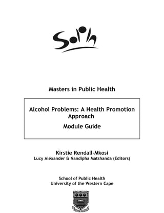 Masters in Public Health


Alcohol Problems: A Health Promotion
              Approach
              Module Guide



           Kirstie Rendall-Mkosi
 Lucy Alexander & Nandipha Matshanda (Editors)



            School of Public Health
        University of the Western Cape
 
