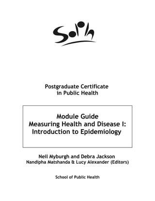 Postgraduate Certificate
            in Public Health



          Module Guide
 Measuring Health and Disease I:
  Introduction to Epidemiology


     Neil Myburgh and Debra Jackson
Nandipha Matshanda & Lucy Alexander (Editors)


            School of Public Health
 