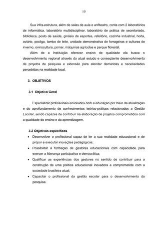 10
Sua infra-estrutura, além de salas de aula e anfiteatro, conta com 2 laboratórios
de informática, laboratório multidisciplinar, laboratório de prática de secretariado,
biblioteca, posto de saúde, ginásio de esportes, refeitório, cozinha industrial, horta,
aviário, pocilga, tambo de leite, unidade demonstrativa de forrageiras e culturas de
inverno, ovinocultura, pomar, máquinas agrícolas e parque florestal.
Além de a Instituição oferecer ensino de qualidade ela busca o
desenvolvimento regional através do atual estudo e conseqüente desenvolvimento
de projetos de pesquisa e extensão para atender demandas e necessidades
percebidas na realidade local.
3. OBJETIVOS
3.1 Objetivo Geral
Especializar profissionais envolvidos com a educação por meio da atualização
e do aprofundamento de conhecimentos teórico-práticos relacionados a Gestão
Escolar, sendo capazes de contribuir na elaboração de projetos comprometidos com
a qualidade do ensino e da aprendizagem.
3.2 Objetivos específicos
 Desenvolver o profissional capaz de ler a sua realidade educacional e de
propor e executar inovações pedagógicas;
 Possibilitar a formação de gestores educacionais com capacidade para
exercer a liderança participativa e democrática;
 Qualificar as experiências dos gestores no sentido de contribuir para a
construção de uma política educacional inovadora e comprometida com a
sociedade brasileira atual;
 Capacitar o profissional da gestão escolar para o desenvolvimento da
pesquisa.
 