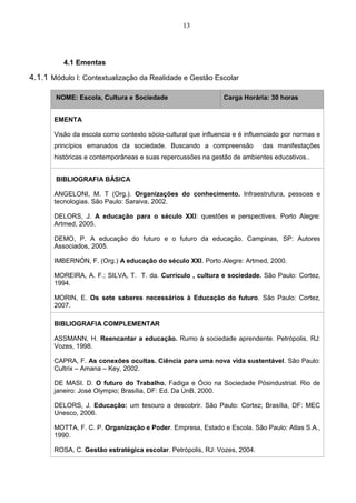 13
4.1 Ementas
4.1.1 Módulo I: Contextualização da Realidade e Gestão Escolar
NOME: Escola, Cultura e Sociedade Carga Horária: 30 horas
EMENTA
Visão da escola como contexto sócio-cultural que influencia e é influenciado por normas e
princípios emanados da sociedade. Buscando a compreensão das manifestações
históricas e contemporâneas e suas repercussões na gestão de ambientes educativos..
BIBLIOGRAFIA BÁSICA
ANGELONI, M. T (Org.). Organizações do conhecimento. Infraestrutura, pessoas e
tecnologias. São Paulo: Saraiva, 2002.
DELORS, J. A educação para o século XXI: questões e perspectives. Porto Alegre:
Artmed, 2005.
DEMO, P. A educação do futuro e o futuro da educação. Campinas, SP: Autores
Associados, 2005.
IMBERNÓN, F. (Org.) A educação do século XXI. Porto Alegre: Artmed, 2000.
MOREIRA, A. F.; SILVA, T. T. da. Currículo , cultura e sociedade. São Paulo: Cortez,
1994.
MORIN, E. Os sete saberes necessários à Educação do futuro. São Paulo: Cortez,
2007.
BIBLIOGRAFIA COMPLEMENTAR
ASSMANN, H. Reencantar a educação. Rumo à sociedade aprendente. Petrópolis, RJ:
Vozes, 1998.
CAPRA, F. As conexões ocultas. Ciência para uma nova vida sustentável. São Paulo:
Cultrix – Amana – Key, 2002.
DE MASI. D. O futuro do Trabalho. Fadiga e Ócio na Sociedade Pósindustrial. Rio de
janeiro: José Olympio; Brasília, DF: Ed. Da UnB, 2000.
DELORS, J. Educação: um tesouro a descobrir. São Paulo: Cortez; Brasília, DF: MEC
Unesco, 2006.
MOTTA, F. C. P. Organização e Poder. Empresa, Estado e Escola. São Paulo: Atlas S.A.,
1990.
ROSA, C. Gestão estratégica escolar. Petrópolis, RJ: Vozes, 2004.
 