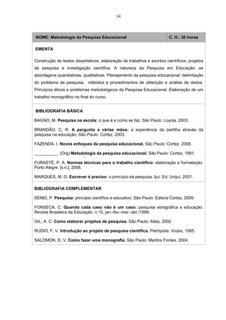 14
NOME: Metodologia da Pesquisa Educacional C. H.: 30 horas
EMENTA
Construção de textos dissertativos, elaboração de trabalhos e escritos científicos, projetos
de pesquisa e investigação científica. A natureza da Pesquisa em Educação: as
abordagens quantitativas, qualitativas. Planejamento da pesquisa educacional: delimitação
do problema de pesquisa, métodos e procedimentos de obtenção e análise de dados.
Princípios éticos e problemas metodológicos da Pesquisa Educacional. Elaboração de um
trabalho monográfico no final do curso.
BIBLIOGRAFIA BÁSICA
BAGNO, M. Pesquisa na escola: o que é e como se faz. São Paulo: Loyola, 2003.
BRANDÃO, C. R. A pergunta a várias mãos: a experiência da partilha através da
pesquisa na educação. São Paulo: Cortez, 2003.
FAZENDA, I. Novos enfoques da pesquisa educacional. São Paulo: Cortez, 2008.
__________. (Org) Metodologia da pesquisa educacional. São Paulo: Cortez, 1991.
FURASTÉ, P. A. Normas técnicas para o trabalho científico: elaboração e formatação.
Porto Alegre: [s.n.], 2006.
MARQUES, M. O. Escrever é preciso: o princípio da pesquisa. Ijuí: Ed. Unijuí, 2001.
BIBLIOGRAFIA COMPLEMENTAR
DEMO, P. Pesquisa: princípio científico e educativo. São Paulo: Editora Cortez, 2009.
FONSECA, C. Quando cada caso não é um caso: pesquisa etnográfica e educação.
Revista Brasileira da Educação. n.10, jan.-fev.-mar.-abr./1999.
GIL, A. C. Como elaborar projetos de pesquisa. São Paulo: Atlas, 2002
RUDIO, F. V. Introdução ao projeto de pesquisa científica. Petrópolis: Vozes, 1995.
SALOMON, D. V. Como fazer uma monografia. São Paulo: Martins Fontes, 2004.
 