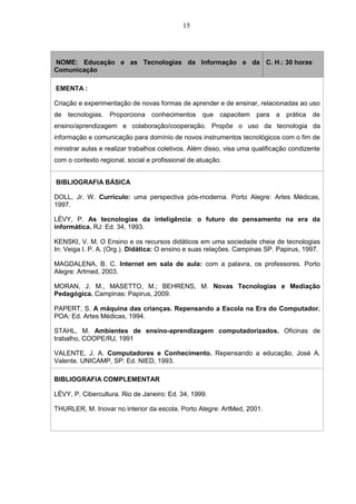15
NOME: Educação e as Tecnologias da Informação e da
Comunicação
C. H.: 30 horas
EMENTA :
Criação e experimentação de novas formas de aprender e de ensinar, relacionadas ao uso
de tecnologias. Proporciona conhecimentos que capacitem para a prática de
ensino/aprendizagem e colaboração/cooperação. Propõe o uso da tecnologia da
informação e comunicação para domínio de novos instrumentos tecnológicos com o fim de
ministrar aulas e realizar trabalhos coletivos. Além disso, visa uma qualificação condizente
com o contexto regional, social e profissional de atuação.
BIBLIOGRAFIA BÁSICA
DOLL, Jr. W. Currículo: uma perspectiva pós-moderna. Porto Alegre: Artes Médicas,
1997.
LÉVY, P. As tecnologias da inteligência: o futuro do pensamento na era da
informática. RJ: Ed. 34, 1993.
KENSKI, V. M. O Ensino e os recursos didáticos em uma sociedade cheia de tecnologias
In: Veiga I. P. A. (Org.). Didática: O ensino e suas relações. Campinas SP. Papirus, 1997.
MAGDALENA, B. C. Internet em sala de aula: com a palavra, os professores. Porto
Alegre: Artmed, 2003.
MORAN, J. M., MASETTO, M.; BEHRENS, M. Novas Tecnologias e Mediação
Pedagógica. Campinas: Papirus, 2009.
PAPERT, S. A máquina das crianças. Repensando a Escola na Era do Computador.
POA: Ed. Artes Médicas, 1994.
STAHL, M. Ambientes de ensino-aprendizagem computadorizados. Oficinas de
trabalho, COOPE/RJ, 1991
VALENTE, J. A. Computadores e Conhecimento. Repensando a educação. José A.
Valente. UNICAMP, SP: Ed. NIED, 1993.
BIBLIOGRAFIA COMPLEMENTAR
LÉVY, P. Cibercultura. Rio de Janeiro: Ed. 34, 1999.
THURLER, M. Inovar no interior da escola. Porto Alegre: ArtMed, 2001.
 