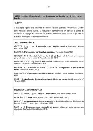 16
NOME: Políticas Educacionais e os Processos de Gestão na
Escola
C. H.: 30 horas
EMENTA
A legislação vigente dos sistemas de ensino. Políticas públicas educacionais. Gestão
democrática do ensino público. A produção do conhecimento em políticas e gestão da
educação. O espaço da administração pública, confrontos entre público e privado na
busca da construção da escola democrática.
BIBLIOGRAFIA BÁSICA
AZEVEDO, J. M. L. de. A educação como política pública. Campinas: Autores
Associados, 1997.
DALMÁS, A. Planejamento participativo na escola. Petrópolis, Vozes,1994
FERREIRA, N. S. C.; AGUIAR, M. Â. da S. (Org.) Gestão da Educação. Impasses,
perspectivas e compromissos. S. Paulo: Cortez Ed. 2000
FERREIRA, N. S. C. (Org.) Gestão democrática da ediucação: atuais tendências, novos
desafios. São Paulo: Editora Cortez, 2008.
KUENZER, A.; CALAZANS, M. Julieta C.; Garcia, W.. Planejamento e educação no
Brasil. São Paulo: Cortez, 2009.
LIBÂNEO, J. C. Organização e Gestão da Escola: Teoria e Prática. Goiânia: Alternativa,
2001
LÜCK, H. A. A aplicação do planejamento estratégico na escola. Gestão em rede. nº
19, abril, 2000.
BIBLIOGRAFIA COMPLEMENTAR
APPLE, M.; BEANE, J. (Orgs.) Escolas Democráticas. São Paulo: Cortez, 1997
BRANDÃO, C. F.. LDB: passo a passo. São Paulo: AVERCAMP, 2005.
FALCÃO F. A gestão compartilhada na escola. In: Revista Brasileira de Administração
Escolar. Brasília. V. 8, n. 2, julho - dezembro, 1992.
PARO, V. H. Educação como exercício do poder: crítica ao senso comum em
educação. São Paulo: Editora Cortez, 2010.
 