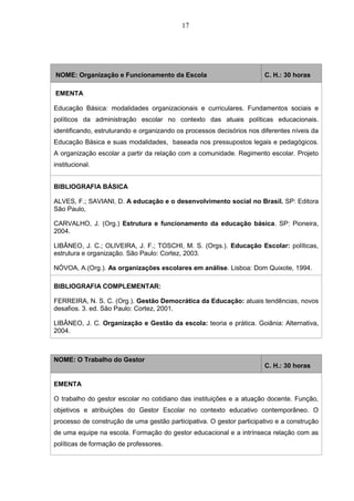 17
NOME: Organização e Funcionamento da Escola C. H.: 30 horas
EMENTA
Educação Básica: modalidades organizacionais e curriculares. Fundamentos sociais e
políticos da administração escolar no contexto das atuais políticas educacionais.
identificando, estruturando e organizando os processos decisórios nos diferentes níveis da
Educação Básica e suas modalidades, baseada nos pressupostos legais e pedagógicos.
A organização escolar a partir da relação com a comunidade. Regimento escolar. Projeto
institucional.
BIBLIOGRAFIA BÁSICA
ALVES, F.; SAVIANI, D. A educação e o desenvolvimento social no Brasil. SP: Editora
São Paulo,
CARVALHO, J. (Org.) Estrutura e funcionamento da educação básica. SP: Pioneira,
2004.
LIBÂNEO, J. C.; OLIVEIRA, J. F.; TOSCHI, M. S. (Orgs.). Educação Escolar: políticas,
estrutura e organização. São Paulo: Cortez, 2003.
NÓVOA, A.(Org.). As organizações escolares em análise. Lisboa: Dom Quixote, 1994.
BIBLIOGRAFIA COMPLEMENTAR:
FERREIRA, N. S. C. (Org.). Gestão Democrática da Educação: atuais tendências, novos
desafios. 3. ed. São Paulo: Cortez, 2001.
LIBÂNEO, J. C. Organização e Gestão da escola: teoria e prática. Goiânia: Alternativa,
2004.
NOME: O Trabalho do Gestor
C. H.: 30 horas
EMENTA
O trabalho do gestor escolar no cotidiano das instituições e a atuação docente. Função,
objetivos e atribuições do Gestor Escolar no contexto educativo contemporâneo. O
processo de construção de uma gestão participativa. O gestor participativo e a construção
de uma equipe na escola. Formação do gestor educacional e a intrínseca relação com as
políticas de formação de professores.
 