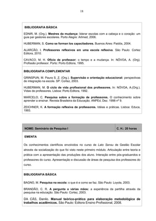 18
BIBLIOGRAFIA BÁSICA
EDNIR, M. (Org.). Mestres da mudança: liderar escolas com a cabeça e o coração: um
guia par gestores escolares. Porto Alegre: Artmed, 2006.
HUBERMAN, S. Como se forman los capacitadores. Buenos Aires: Paidós, 2004.
ALARCÃO, I. Professores reflexivos em uma escola reflexiva. São Paulo: Cortez
Editora, 2010.
CAVACO, M. H. Ofício de professor: o tempo e a mudança. In: NÓVOA, A. (Org).
Profissão professor. Porto: Porto Editora, 1995.
BIBLIOGRAFIA COMPLEMENTAR
GRINSPUN, M. Paura S. Z. (Org.). Supervisão e orientação educacional: perspectivas
de integração na escola. SP: Cortez, 2003.
HUBERMAN, M. O ciclo de vida profissional dos professores. In: NÓVOA, A.(Org.).
Vidas de professores. Lisboa: Porto Editora, 1992.
MARCELO, C. Pesquisa sobre a formação de professores. O conhecimento sobre
aprender a ensinar. Revista Brasileira da Educação. ANPEd, Dez. 1998 nº 9.
ZEICHNER, K. A formação reflexiva de professores. Idéias e práticas. Lisboa: Educa,
1993.
NOME: Seminário de Pesquisa I C. H.: 20 horas
EMENTA
Os conhecimentos científicos envolvidos no curso de Lato Sensu de Gestão Escolar
através da socialização do que foi visto neste primeiro módulo. Articulação entre teoria e
prática com a apresentação das produções dos aluno. Interação entre pós-graduandos e
professores do curso. Apresentação e discussão de áreas de pesquisa dos professores do
curso.
BIBLIOGRAFIA BÁSICA
BAGNO, M. Pesquisa na escola: o que é e como se faz. São Paulo: Loyola, 2003.
BRANDÃO, C. R. A pergunta a várias mãos: a experiência da partilha através da
pesquisa na educação. São Paulo: Cortez, 2003.
DA CÁS, Danilo. Manual teórico-prático para elaboração metodológica de
trabalhos acadêmicos. São Paulo: Editora Ensino Profissional, 2008.
 