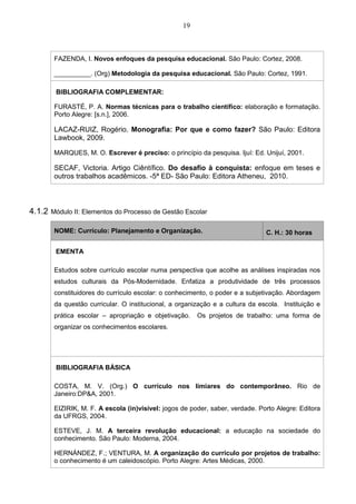 19
FAZENDA, I. Novos enfoques da pesquisa educacional. São Paulo: Cortez, 2008.
__________. (Org) Metodologia da pesquisa educacional. São Paulo: Cortez, 1991.
BIBLIOGRAFIA COMPLEMENTAR:
FURASTÉ, P. A. Normas técnicas para o trabalho científico: elaboração e formatação.
Porto Alegre: [s.n.], 2006.
LACAZ-RUIZ, Rogério. Monografia: Por que e como fazer? São Paulo: Editora
Lawbook, 2009.
MARQUES, M. O. Escrever é preciso: o princípio da pesquisa. Ijuí: Ed. Unijuí, 2001.
SECAF, Victoria. Artigo Ciêntífico. Do desafio à conquista: enfoque em teses e
outros trabalhos acadêmicos. -5ª ED- São Paulo: Editora Atheneu, 2010.
4.1.2 Módulo II: Elementos do Processo de Gestão Escolar
NOME: Currículo: Planejamento e Organização. C. H.: 30 horas
EMENTA
Estudos sobre currículo escolar numa perspectiva que acolhe as análises inspiradas nos
estudos culturais da Pós-Modernidade. Enfatiza a produtividade de três processos
constituidores do currículo escolar: o conhecimento, o poder e a subjetivação. Abordagem
da questão curricular. O institucional, a organização e a cultura da escola. Instituição e
prática escolar – apropriação e objetivação. Os projetos de trabalho: uma forma de
organizar os conhecimentos escolares.
BIBLIOGRAFIA BÁSICA
COSTA, M. V. (Org.) O currículo nos limiares do contemporâneo. Rio de
Janeiro:DP&A, 2001.
EIZIRIK, M. F. A escola (in)visível: jogos de poder, saber, verdade. Porto Alegre: Editora
da UFRGS, 2004.
ESTEVE, J. M. A terceira revolução educacional: a educação na sociedade do
conhecimento. São Paulo: Moderna, 2004.
HERNÁNDEZ, F.; VENTURA, M. A organização do currículo por projetos de trabalho:
o conhecimento é um caleidoscópio. Porto Alegre: Artes Médicas, 2000.
 
