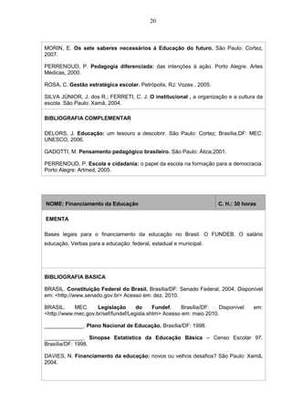 20
MORIN, E. Os sete saberes necessários à Educação do futuro. São Paulo: Cortez,
2007.
PERRENOUD, P. Pedagogia diferenciada: das intenções à ação. Porto Alegre. Artes
Médicas, 2000.
ROSA, C. Gestão estratégica escolar. Petrópolis, RJ: Vozes , 2005.
SILVA JÚNIOR, J. dos R.; FERRETI, C. J. O institucional , a organização e a cultura da
escola. São Paulo: Xamã, 2004.
BIBLIOGRAFIA COMPLEMENTAR
DELORS, J. Educação: um tesouro a descobrir. São Paulo: Cortez; Brasília,DF: MEC:
UNESCO, 2006.
GADOTTI, M. Pensamento pedagógico brasileiro. São Paulo: Ática,2001.
PERRENOUD, P. Escola e cidadania: o papel da escola na formação para a democracia.
Porto Alegre: Artmed, 2005.
NOME: Financiamento da Educação C. H.: 30 horas
EMENTA
Bases legais para o financiamento da educação no Brasil. O FUNDEB. O salário
educação. Verbas para a educação: federal, estadual e municipal.
BIBLIOGRAFIA BASICA
BRASIL. Constituição Federal do Brasil. Brasília/DF: Senado Federal, 2004. Disponível
em: <http://www.senado.gov.br> Acesso em: dez. 2010.
BRASIL. MEC. Legislação do Fundef. Brasília/DF: Disponível em:
<http://www.mec.gov.br/sef/fundef/Legisla.shtm> Acesso em: maio 2010.
_____________. Plano Nacional de Educação. Brasília/DF: 1998.
_____________. Sinopse Estatística da Educação Básica – Censo Escolar 97.
Brasília/DF: 1998.
DAVIES, N. Financiamento da educação: novos ou velhos desafios? São Paulo: Xamã,
2004.
 