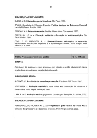 23
BIBLIOGRAFIA COMPLEMENTAR
BUENO, J. G. Educação especial brasileira. São Paulo, 1993.
BRASIL, Secretaria de Educação Especial. Política Nacional de Educação Especial.
Livro IMEC/Seesp Brasília, 1994.
CANZANI, M. L. Educação especial. Curitiba: Universitária Champagnat, 1993
CARVALHO, I. C. de M. Educação ambiental: a formação do sujeito ecológico. São
Paulo: Cortez, 2004.
COOL, C. P.; MARCHESI, A. J. Desenvolvimento psicológico e educação:
necessidades educacionais especiais e a aprendizagem escolar. Porto Alegre: Artes
Médicas, v.3, 1995
NOME: Processos Avaliativos e Gestão C. H.: 30 horas
EMENTA
Abordagem da avaliação e seus processos em relação à gestão educacional vigente
(avaliação da aprendizagem e avaliação institucional).
BIBLIOGRAFIA BÁSICA
ANTUNES, C. A avaliação da aprendizagem escolar. Petrópolis, RJ: Vozes, 2002.
HOFFMANN, J. Avaliação mediadora: uma prática em construção da pré-escola à
universidade. Porto Alegre: Mediação, 2006.
LIMA, A. de O. Avaliação escolar: julgamento X construção. Petrópolis, RJ: Vozes, 2000.
BIBLIOGRAFIA COMPLEMENTAR
PERRENOUD, P.; THURLER, M. G. As competências para ensinar no século XXI: a
formação dos professores e o desafio da avaliação. Porto Alegre: Artmed, 2002.
 