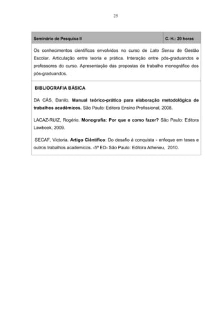 25
Seminário de Pesquisa II C. H.: 20 horas
Os conhecimentos científicos envolvidos no curso de Lato Sensu de Gestão
Escolar. Articulação entre teoria e prática. Interação entre pós-graduandos e
professores do curso. Apresentação das propostas de trabalho monográfico dos
pós-graduandos.
BIBLIOGRAFIA BÁSICA
DA CÁS, Danilo. Manual teórico-prático para elaboração metodológica de
trabalhos acadêmicos. São Paulo: Editora Ensino Profissional, 2008.
LACAZ-RUIZ, Rogério. Monografia: Por que e como fazer? São Paulo: Editora
Lawbook, 2009.
SECAF, Victoria. Artigo Ciêntífico: Do desafio à conquista - enfoque em teses e
outros trabalhos academicos. -5ª ED- São Paulo: Editora Atheneu, 2010.
 