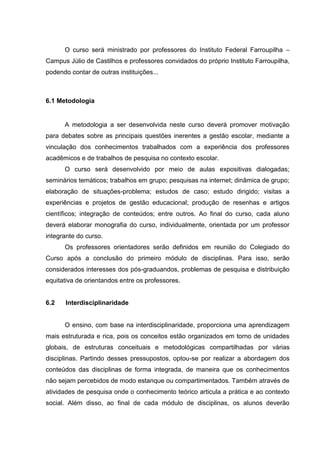 O curso será ministrado por professores do Instituto Federal Farroupilha –
Campus Júlio de Castilhos e professores convidados do próprio Instituto Farroupilha,
podendo contar de outras instituições...
6.1 Metodologia
A metodologia a ser desenvolvida neste curso deverá promover motivação
para debates sobre as principais questões inerentes a gestão escolar, mediante a
vinculação dos conhecimentos trabalhados com a experiência dos professores
acadêmicos e de trabalhos de pesquisa no contexto escolar.
O curso será desenvolvido por meio de aulas expositivas dialogadas;
seminários temáticos; trabalhos em grupo; pesquisas na internet; dinâmica de grupo;
elaboração de situações-problema; estudos de caso; estudo dirigido; visitas a
experiências e projetos de gestão educacional; produção de resenhas e artigos
científicos; integração de conteúdos; entre outros. Ao final do curso, cada aluno
deverá elaborar monografia do curso, individualmente, orientada por um professor
integrante do curso.
Os professores orientadores serão definidos em reunião do Colegiado do
Curso após a conclusão do primeiro módulo de disciplinas. Para isso, serão
considerados interesses dos pós-graduandos, problemas de pesquisa e distribuição
equitativa de orientandos entre os professores.
6.2 Interdisciplinaridade
O ensino, com base na interdisciplinaridade, proporciona uma aprendizagem
mais estruturada e rica, pois os conceitos estão organizados em torno de unidades
globais, de estruturas conceituais e metodológicas compartilhadas por várias
disciplinas. Partindo desses pressupostos, optou-se por realizar a abordagem dos
conteúdos das disciplinas de forma integrada, de maneira que os conhecimentos
não sejam percebidos de modo estanque ou compartimentados. Também através de
atividades de pesquisa onde o conhecimento teórico articula a prática e ao contexto
social. Além disso, ao final de cada módulo de disciplinas, os alunos deverão
 