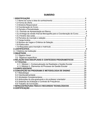 SUMÁRIO
1 IDENTIFICAÇÃO ......................................................................................................4
1.1 Nome do curso e área do conhecimento .............................................................4
1.2 Forma de oferta ...................................................................................................4
1.3 Diretoria Responsável .........................................................................................4
1.4 Coordenação do Curso........................................................................................4
1.5 Período e Periodicidade.......................................................................................4
1.5.1 Período de Apresentação em Banca...................................................................4
1.5.2 Entrega da versão final da Monografia para a Coordenação do Curso..............4
1.5.3 Horário das aulas.................................................................................................4
1.6 Períodos de inscrição e seleção ..........................................................................6
1.7 Carga-horária.......................................................................................................7
1.8 Número de Vagas e Critérios de Seleção............................................................7
1.9 Público-alvo .........................................................................................................7
1.10 Requisitos para inscrição e matrícula ................................................................7
2 JUSTIFICATIVA............... ............................................................................................8
2,.1 Histórico da Instituição ...........................................................................................8
3 OBJETIVOS.............................................................................................................10
3.1 Objetivo Geral....................................................................................................10
3.2 Objetivos específicos........................................................................................10
4 RELAÇÃO DAS DISCIPLINAS E CONTEÚDOS PROGRAMÁTICOS ...................11
4.1 Ementas............................................................................................................13
4.1.1 Módulo I - Contextualização da Realidade e Gestão Escolar .....................13
4.1.2 Módulo Il - Elementos do Processo de Gestão Escolar .............................19
5 CORPO DOCENTE..................................................................................................26
6 CONCEPÇÃO DO PROGRAMA E METODOLOGIA DE ENSINO .........................28
6.1 Metodologia ......................................................................................................29
6.2 Interdisciplinaridade...........................................................................................29
6.3 Atividades Complementares..............................................................................30
6.4 Atribuições do pós-graduando e do professor orientador ..................................31
6.5 Sistemas de Avaliação e Controle de Frequência .............................................32
6.6 Trabalho de Conclusão......................................................................................33
7 INFRA-ESTRUTURA FÍSICA E RECURSOS TECNOLÓGICOS............................34
8 CERTIFICAÇÃO ......................................................................................................34
 
