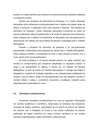 produzir um artigo científico que envolva os conhecimentos das disciplinas trabalhas
no respectivo módulo.
Através das disciplinas de Seminários de Pesquisa I e II, serão realizadas
discussões entre professores e pós-graduandos com o objetivo de integrar áreas de
estudo e promover a integração entre corpo docente e discente. Na disciplina de
Seminário de Pesquisa I serão realizadas discussões envolvendo as áreas de
estudo pretendidas pelos pós-graduandos e as linhas de pesquisa dos professores.
Esses espaços tem o objetivo de aprofundar as discussões dos pós-graduandos e
direcioná-los com relação aos seus objetos de estudos e orientação para o Trabalho
Monográfico.
Durante a disciplina de Seminário de pesquisa II os pós-graduandos
apresentarão e defenderão suas propostas de estudo para o Trabalho Monográfico.
Esses espaços prevêem a participação de todo o corpo docente envolvido com o
curso, assim como os pós-graduandos.
Ao final do Módulo II, os alunos deverão produzir um artigo científico que
envolva os conhecimentos das disciplinas trabalhadas no respectivo módulo. O
artigo a ser apresentado no Módulo II deverá ser um trabalho de Revisão
Bibliográfica, na área de estudo do Trabalho Monográfico. A entrega dos artigos é
obrigatória e constará de avaliação específica a ser realizada pelos professores do
módulo a que se refere o artigo. Os pós-graduandos que não atingirem conceito C
deverão refazer o artigo e submetê-lo novamente a avaliação, mediante prazo
estipulado pela coordenação do curso.
6.3 Atividades Complementares
Constituem atividades complementares do curso as seguintes: Participação
em eventos acadêmicos e científicos, relacionados às temáticas das disciplinas;
produção de artigos científicos; organização de um evento na área (a ser definido
em parceria com o Colegiado do Curso e com outras instituições de ensino);
publicação de artigos científicos em outros eventos científicos ou em revistas
científicas especializadas; viagem de estudos; visitas técnicas.
 