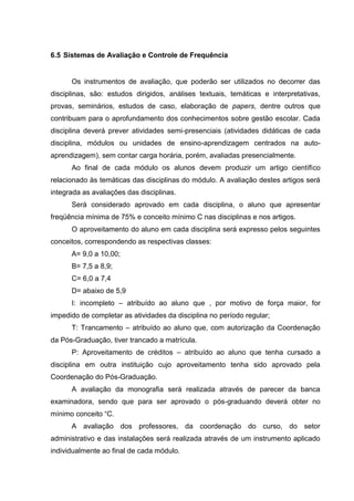 6.5 Sistemas de Avaliação e Controle de Frequência
Os instrumentos de avaliação, que poderão ser utilizados no decorrer das
disciplinas, são: estudos dirigidos, análises textuais, temáticas e interpretativas,
provas, seminários, estudos de caso, elaboração de papers, dentre outros que
contribuam para o aprofundamento dos conhecimentos sobre gestão escolar. Cada
disciplina deverá prever atividades semi-presenciais (atividades didáticas de cada
disciplina, módulos ou unidades de ensino-aprendizagem centrados na auto-
aprendizagem), sem contar carga horária, porém, avaliadas presencialmente.
Ao final de cada módulo os alunos devem produzir um artigo científico
relacionado às temáticas das disciplinas do módulo. A avaliação destes artigos será
integrada as avaliações das disciplinas.
Será considerado aprovado em cada disciplina, o aluno que apresentar
freqüência mínima de 75% e conceito mínimo C nas disciplinas e nos artigos.
O aproveitamento do aluno em cada disciplina será expresso pelos seguintes
conceitos, correspondendo as respectivas classes:
A= 9,0 a 10,00;
B= 7,5 a 8,9;
C= 6,0 a 7,4
D= abaixo de 5,9
I: incompleto – atribuído ao aluno que , por motivo de força maior, for
impedido de completar as atividades da disciplina no período regular;
T: Trancamento – atribuído ao aluno que, com autorização da Coordenação
da Pós-Graduação, tiver trancado a matrícula.
P: Aproveitamento de créditos – atribuído ao aluno que tenha cursado a
disciplina em outra instituição cujo aproveitamento tenha sido aprovado pela
Coordenação do Pós-Graduação.
A avaliação da monografia será realizada através de parecer da banca
examinadora, sendo que para ser aprovado o pós-graduando deverá obter no
mínimo conceito “C.
A avaliação dos professores, da coordenação do curso, do setor
administrativo e das instalações será realizada através de um instrumento aplicado
individualmente ao final de cada módulo.
 