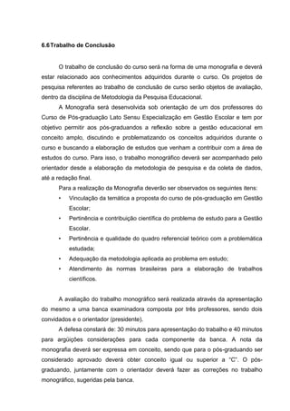 6.6Trabalho de Conclusão
O trabalho de conclusão do curso será na forma de uma monografia e deverá
estar relacionado aos conhecimentos adquiridos durante o curso. Os projetos de
pesquisa referentes ao trabalho de conclusão de curso serão objetos de avaliação,
dentro da disciplina de Metodologia da Pesquisa Educacional.
A Monografia será desenvolvida sob orientação de um dos professores do
Curso de Pós-graduação Lato Sensu Especialização em Gestão Escolar e tem por
objetivo permitir aos pós-graduandos a reflexão sobre a gestão educacional em
conceito amplo, discutindo e problematizando os conceitos adquiridos durante o
curso e buscando a elaboração de estudos que venham a contribuir com a área de
estudos do curso. Para isso, o trabalho monográfico deverá ser acompanhado pelo
orientador desde a elaboração da metodologia de pesquisa e da coleta de dados,
até a redação final.
Para a realização da Monografia deverão ser observados os seguintes itens:
• Vinculação da temática a proposta do curso de pós-graduação em Gestão
Escolar;
• Pertinência e contribuição científica do problema de estudo para a Gestão
Escolar.
• Pertinência e qualidade do quadro referencial teórico com a problemática
estudada;
• Adequação da metodologia aplicada ao problema em estudo;
• Atendimento às normas brasileiras para a elaboração de trabalhos
científicos.
A avaliação do trabalho monográfico será realizada através da apresentação
do mesmo a uma banca examinadora composta por três professores, sendo dois
convidados e o orientador (presidente).
A defesa constará de: 30 minutos para apresentação do trabalho e 40 minutos
para argüições considerações para cada componente da banca. A nota da
monografia deverá ser expressa em conceito, sendo que para o pós-graduando ser
considerado aprovado deverá obter conceito igual ou superior a “C”. O pós-
graduando, juntamente com o orientador deverá fazer as correções no trabalho
monográfico, sugeridas pela banca.
 