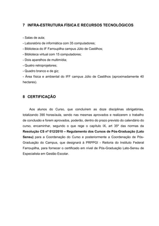 7 INFRA-ESTRUTURA FÍSICA E RECURSOS TECNOLÓGICOS
- Salas de aula;
- Laboratório de informática com 35 computadores;
- Biblioteca do IF Farroupilha campus Júlio de Castilhos;
- Biblioteca virtual com 15 computadores;
- Dois aparelhos de multimídia;
- Quatro retroprojetores;
- Quadro branco e de giz;
- Área física e ambiental do IFF campus Júlio de Castilhos (aproximadamente 40
hectares).
8 CERTIFICAÇÃO
Aos alunos do Curso, que concluírem as doze disciplinas obrigatórias,
totalizando 390 horas/aula, sendo nas mesmas aprovados e realizarem o trabalho
de conclusão e forem aprovados, poderão, dentro do prazo previsto do calendário do
curso, encaminhar, segundo o que rege o capítulo IX, art 35º das normas da
Resolução CS nº 012/2010 – Regulamento dos Cursos de Pós-Graduação (Lato
Sensu) para a Coordenação do Curso e posteriormente a Coordenação de Pós-
Graduação do Campus, que designará à PRPPGI - Reitoria do Instituto Federal
Farroupilha, para fornecer o certificado em nível de Pós-Graduação Lato-Sensu de
Especialista em Gestão Escolar.
 