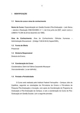 4
 IDENTIFICAÇÃO
1.1 Nome do curso e área do conhecimento
Nome do Curso: Especialização em Gestão Escolar (Pós-Graduação – Lato Sensu
– atende à Resolução CNE/CES/MEC nº. 1, de 8 de junho de 2007, assim como a
LDBEN nº 9.394 de 20 de dezembro de 1996).
Área de Conhecimento: Área de Conhecimento: Ciências Humanas –
Administração Educacional - (Código 7.08.02.00-9) Capes/CNPq
1.2 Forma de Oferta
Presencial
1.3 Diretoria Responsável
Diretoria de Ensino
1.4 Coordenação do Curso
Coordenadora: Elenir de Fátima Cazzarotto Mousquer
Vice-coordenador: ( a ser definido)
1.5 Período e Periodicidade
O Curso será realizado pelo Instituto Federal Farroupilha – Campus Júlio de
Castilhos, seguindo as orientações da Pró-reitoria de Ensino e Pró-reitoria de
Pesquisa Pós-Graduação e Inovação, com apoio da Coordenação do Programa de
Graduação e Pós-Graduação do Campus, e sob a coordenação do Curso de Pós-
Graduação em Gestão Escolar, com a seguinte previsão:
 