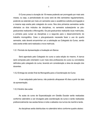 5
O Curso possui a duração de 18 meses podendo ser prorrogado por mais seis
meses, ou seja, a periodicidade do curso será de três semestres regulamentares,
podendo se estender por mais um semestre caso o acadêmico solicite prorrogação e
a mesma seja aceita pelo colegiado do curso. Nos dois primeiros semestres serão
ofertados os dois módulos de disciplinas, no semestre subseqüente os pós-
graduandos realizarão a Monografia. Os pós-graduandos realizarão duas matrículas,
a primeira para cursar as disciplinas e a segunda para o desenvolvimento do
trabalho monográfico. Caso o pós-graduando necessite fazer o uso do quarto
semestre, este deverá encaminhar um a solicitação ao Colegiado do Curso, sendo
esta aceita então será realizada a nova matrícula.
1.5.1 Período de Apresentação e Avaliação em Banca
Será agendado pelo Colegiado do curso a cada edição do mesmo. A banca
será composta pelo orientador e por mais dois professores do curso ou convidados
definidos pelo colegiado do curso, levando em consideração a área de atuação dos
docentes.
1.5.2 Entrega da versão final da Monografia para a Coordenação do Curso
A ser estipulado pela banca, não podendo ultrapassar 45 dias a partir da data
da apresentação.
1.5.3 Horário das aulas
As aulas do curso de Especialização em Gestão Escolar serão realizadas
conforme calendário a ser divulgado pela coordenação do curso e serão realizadas
preferencialmente nas sextas-feiras à noite e sábados nos turnos da manhã e tarde.
As disciplinas serão distribuídas no calendário letivo conforme quadro abaixo:
 