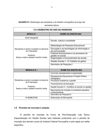 6
QUADRO 01: Distribuição das disciplinas e do trabalho monográfico ao longo dos
semestres letivos.
I E II SEMESTRE DO ANO DE INGRESSO
MÓDULO I NOME DA DISCIPLINA
Aula Inaugural
Disciplinas a serem cursadas no decorrer
do I Semestre
Horários:
Sexta a noite e sábado manhã e tarde
Escola, cultura e sociedade
Metodologia da Pesquisa Educacional
Educação e as tecnologias da informação e
da comunicação
Políticas Educacionais e os processos de
gestão na escola
Organização e funcionamento da escola
Gestão Escolar I - O Trabalho do gestor
Seminário de Pesquisa I
MÓDULO II - NOME DA DISCIPLINA
Disciplinas a serem cursadas no decorrer
do II Semestre
Horários:
Sexta a noite e sábado manhã e tarde
Currículo: planejamento e organização
Planejamento Educacional e Projeto Político
Pedagógico
Processos avaliativos e gestão
Financiamento da Educação
Gestão Escolar II – Conflitos na escola e a gestão
Movimentos de inclusão no ambiente educativo
contemporâneo
Seminário de Pesquisa II
III SEMESTRE Elaboração de Monografia
1.6 Períodos de inscrição e seleção
O período de inscrição do Curso de Pós-Graduação Lato Sensu
Especialização em Gestão Escolar será realizado juntamente com o período de
inscrição dos demais cursos do Instituto Federal Farroupilha e será regido por edital
específico.
 