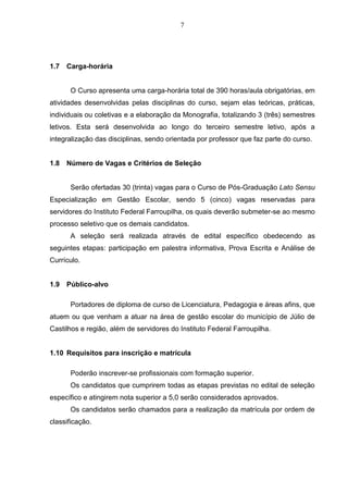 7
1.7 Carga-horária
O Curso apresenta uma carga-horária total de 390 horas/aula obrigatórias, em
atividades desenvolvidas pelas disciplinas do curso, sejam elas teóricas, práticas,
individuais ou coletivas e a elaboração da Monografia, totalizando 3 (três) semestres
letivos. Esta será desenvolvida ao longo do terceiro semestre letivo, após a
integralização das disciplinas, sendo orientada por professor que faz parte do curso.
1.8 Número de Vagas e Critérios de Seleção
Serão ofertadas 30 (trinta) vagas para o Curso de Pós-Graduação Lato Sensu
Especialização em Gestão Escolar, sendo 5 (cinco) vagas reservadas para
servidores do Instituto Federal Farroupilha, os quais deverão submeter-se ao mesmo
processo seletivo que os demais candidatos.
A seleção será realizada através de edital específico obedecendo as
seguintes etapas: participação em palestra informativa, Prova Escrita e Análise de
Currículo.
1.9 Público-alvo
Portadores de diploma de curso de Licenciatura, Pedagogia e áreas afins, que
atuem ou que venham a atuar na área de gestão escolar do município de Júlio de
Castilhos e região, além de servidores do Instituto Federal Farroupilha.
1.10 Requisitos para inscrição e matrícula
Poderão inscrever-se profissionais com formação superior.
Os candidatos que cumprirem todas as etapas previstas no edital de seleção
específico e atingirem nota superior a 5,0 serão considerados aprovados.
Os candidatos serão chamados para a realização da matrícula por ordem de
classificação.
 