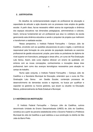8
2. JUSTIFICATIVA
Os desafios da contemporaneidade exigem do profissional da educação a
capacidade de articular a ação docente com os processos mais amplos da gestão
escolar. A partir disso, faz-se necessário refletir acerca da organização e dinâmica
dos espaços educativos nas dimensões pedagógicas, administrativas e culturais.
Assim, torna-se fundamental ser um profissional que atue no cotidiano da escola
gerenciando esta dinâmica educativa e sendo o propulsor de projetos que melhorem
e transformem a realidade escolar.
Nessa perspectiva, o Instituto Federal Farroupilha – Campus Júlio de
Castilhos, envolvido com as questões educacionais do país e região, e sentindo-se
responsável pela formação de uma parcela da população destinada ao exercício
profissional de gestão educacional, propõe, para todos os portadores de diploma de
nível superior em licenciatura, pedagogia e áreas afins, um curso de Pós-Graduação
Lato Sensu. Assim, este curso objetiva oferecer um ensino de qualidade, em
sintonia com as novas concepções, conhecimentos e inovações dessa área
profissional, bem como dos avanços tecnológicos necessários para atuação no
campo de trabalho.
Numa ação conjunta, o Instituto Federal Farroupilha – Campus Júlio de
Castilhos e a Secretaria Municipal de Educação, entendem que o curso de Pós-
Graduação Latu Sensu em Gestão Escolar, contempla processos de
desenvolvimento de demandas sociais e regionais, na busca por qualificar e
capacitar os gestores ou futuros gestores, que atuam ou atuarão na Educação
Básica, preferencialmente da Rede Estadual e Municipal.
2.1 HISTÓRICO DA INSTITUIÇÃO
O Instituto Federal Farroupilha – Campus Júlio de Castilhos, outrora
denominado Unidade de Ensino Descentralizada (UNED) de Júlio de Castilhos,
constituiu-se a partir da parceira estabelecida entre o Governo Federal e a Prefeitura
Municipal de Júlio de Castilhos a qual viabilizou a sua construção no distrito de São
João do Barro Preto.
 