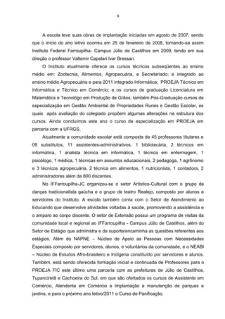 9
A escola teve suas obras de implantação iniciadas em agosto de 2007, sendo
que o início do ano letivo ocorreu em 25 de fevereiro de 2008, tornando-se assim
Instituto Federal Farroupilha- Campus Júlio de Castilhos em 2009, tendo em sua
direção o professor Valtemir Capelari Ivar Bressan.
O Instituto atualmente oferece os cursos técnicos subseqüentes ao ensino
médio em: Zootecnia, Alimentos, Agropecuária, e Secretariado; e integrado ao
ensino médio Agropecuária e para 2011 integrado Informática; PROEJA Técnico em
Informática e Técnico em Comércio; e os cursos de graduação Licenciatura em
Matemática e Tecnológo em Produção de Grãos; também Pós-Graduação cursos de
especialização em Gestão Ambiental de Propriedades Rurais e Gestão Escolar, os
quais após avaliação do colegiado propõem algumas alterações na estrutura dos
cursos. Ainda concluímos este ano o curso de especialização em PROEJA em
parceria com a UFRGS.
Atualmente a comunidade escolar está composta de 45 professores titulares e
09 substitutos, 11 assistentes-administrativos, 1 bibliotecária, 2 técnicos em
informática, 1 analista técnica em informática, 1 técnica em enfermagem, 1
psicólogo, 1 médica, 1 técnicas em assuntos educacionais, 2 pedagoga, 1 agrônomo
e 3 técnicos agropecuária, 2 técnica em alimentos, 1 nutricionista, 1 contadora, 2
administradores além de 800 discentes.
No IFFarroupilha-JC organizou-se o setor Artístico-Cultural com o grupo de
danças tradicionalista gaúcha e o grupo de teatro Realejo, composto por alunos e
servidores do Instituto. A escola também conta com o Setor de Atendimento ao
Educando que desenvolve atividades voltadas à saúde, promovendo a assistência e
o amparo ao corpo discente. O setor de Extensão possui um programa de visitas da
comunidade local e regional ao IFFarroupilha - Campus Júlio de Castilhos, além do
Setor de Estágio que administra e da suporte/encaminha as questões referentes aos
estágios. Além do NAPNE – Núcleo de Apoio as Pessoas com Necessidades
Especiais composto por servidores, alunos, e voluntários da comunidade, e o NEABI
– Núcleo de Estudos Afro-brasileiro e Indígena constituído por servidores e alunos.
Também, está sendo oferecida formação inicial e continuada de Professores para o
PROEJA FIC este último uma parceria com as prefeituras de Júlio de Castilhos,
Tupanciretã e Cachoeira do Sul, em que são ofertados os cursos de Assistente em
Comércio, Atendente em Comércio e Implantação e manutenção de parques e
jardins, e para o próximo ano letivo/2011 o Curso de Panificação.
 